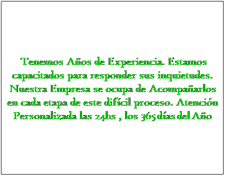 Text Box:  Tenemos Aos de Experiencia. Estamos capacitados para responder sus inquietudes. Nuestra Empresa se ocupa de Acompaarlos en cada etapa de este difcil proceso. Atencin Personalizada las 24hs , los 365 das del Ao
