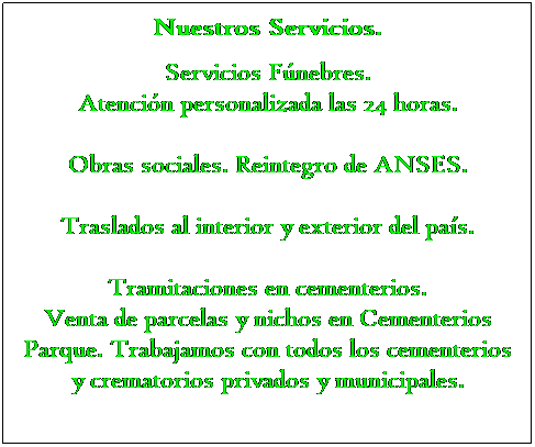 Text Box: Nuestros Servicios.
 
Servicios Fnebres.
Atencin personalizada las 24 horas.
 
Obras sociales. Reintegro de ANSES.
 
Traslados al interior y exterior del pas.
 
Tramitaciones en cementerios.
Venta de parcelas y nichos en Cementerios Parque. Trabajamos con todos los cementerios y crematorios privados y municipales.
 
